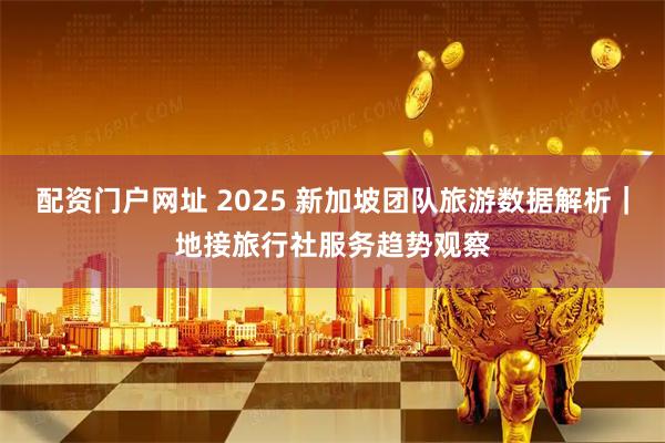 配资门户网址 2025 新加坡团队旅游数据解析｜地接旅行社服务趋势观察