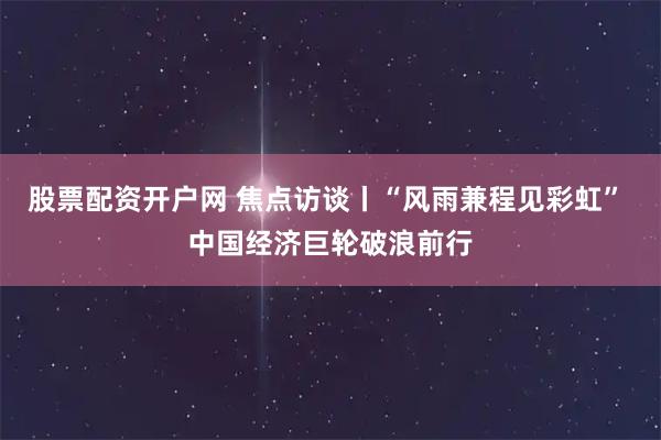 股票配资开户网 焦点访谈丨“风雨兼程见彩虹” 中国经济巨轮破浪前行