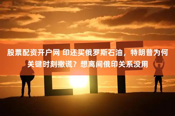 股票配资开户网 印还买俄罗斯石油,特朗普为何关键时刻撒谎?想离间俄印关系没用