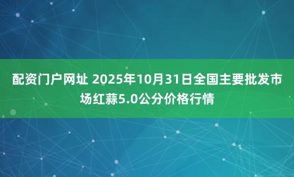 配资门户网址 2025年10月31日全国主要批发市场红蒜5.0公分价格行情