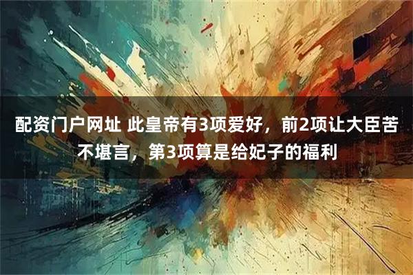 配资门户网址 此皇帝有3项爱好，前2项让大臣苦不堪言，第3项算是给妃子的福利