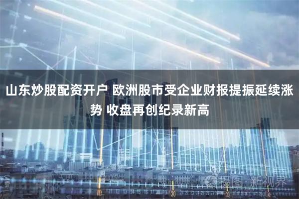 山东炒股配资开户 欧洲股市受企业财报提振延续涨势 收盘再创纪录新高