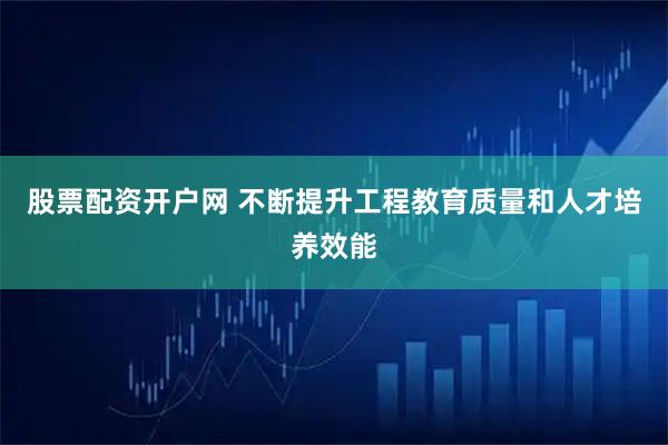 股票配资开户网 不断提升工程教育质量和人才培养效能