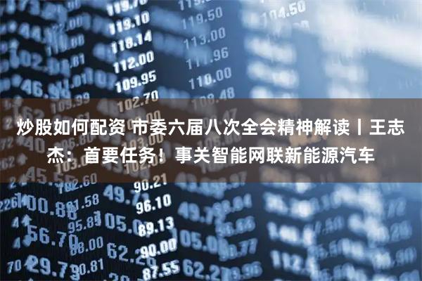 炒股如何配资 市委六届八次全会精神解读丨王志杰:首要任务!事关智能网联新能源汽车