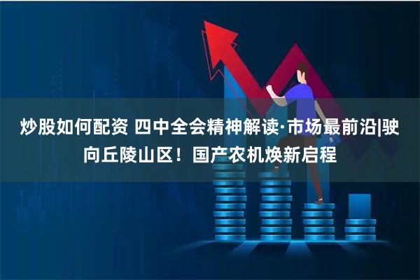 炒股如何配资 四中全会精神解读·市场最前沿|驶向丘陵山区！国产农机焕新启程