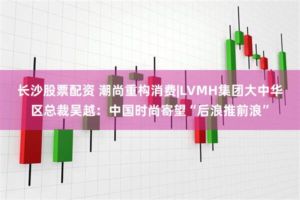 长沙股票配资 潮尚重构消费|LVMH集团大中华区总裁吴越：中国时尚寄望“后浪推前浪”