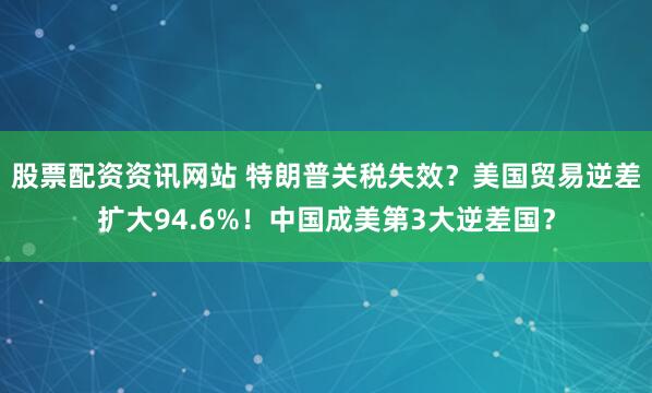 股票配资资讯网站 特朗普关税失效？美国贸易逆差扩大94.6%！中国成美第3大逆差国？