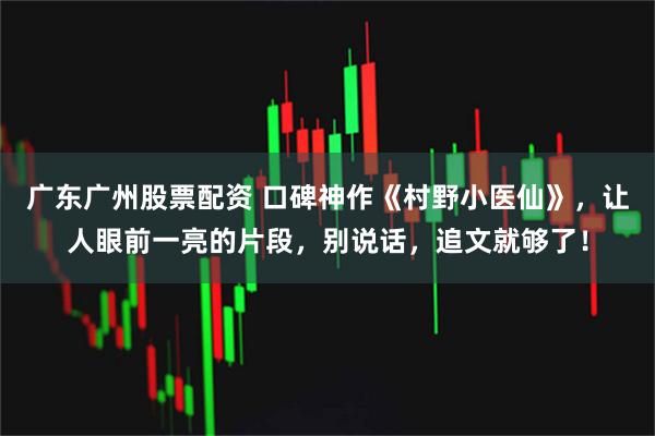 广东广州股票配资 口碑神作《村野小医仙》，让人眼前一亮的片段，别说话，追文就够了！