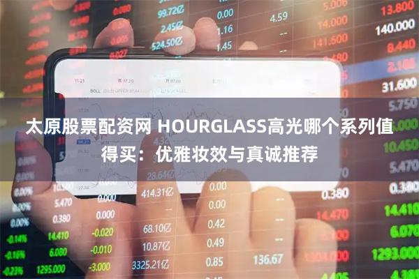 太原股票配资网 HOURGLASS高光哪个系列值得买：优雅妆效与真诚推荐