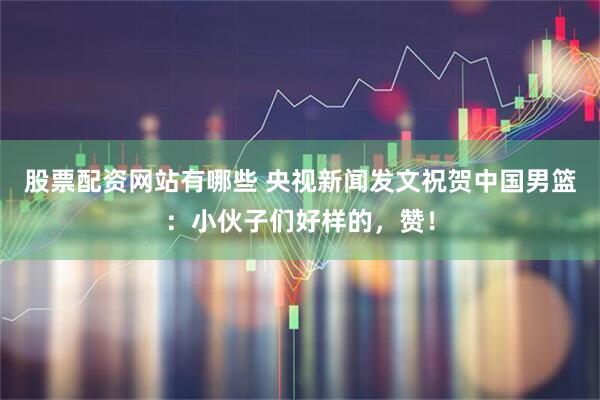股票配资网站有哪些 央视新闻发文祝贺中国男篮：小伙子们好样的，赞！