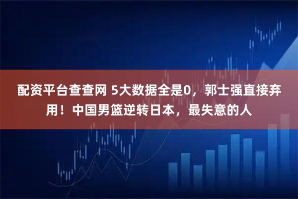 配资平台查查网 5大数据全是0，郭士强直接弃用！中国男篮逆转日本，最失意的人