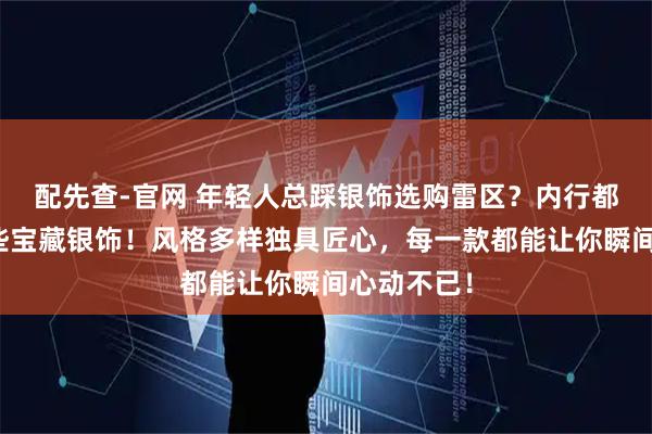 配先查-官网 年轻人总踩银饰选购雷区?内行都在私藏这些宝藏银饰!风格多样独具匠心,每一款都能让你瞬间心动不已!