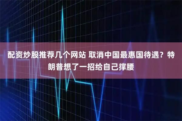 配资炒股推荐几个网站 取消中国最惠国待遇？特朗普想了一招给自己撑腰