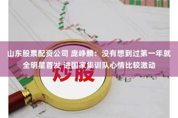 山东股票配资公司 庞峥麟：没有想到过第一年就全明星首发 进国家集训队心情比较激动