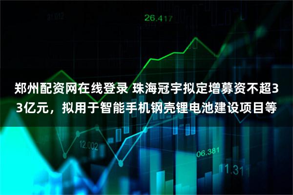 郑州配资网在线登录 珠海冠宇拟定增募资不超33亿元，拟用于智能手机钢壳锂电池建设项目等