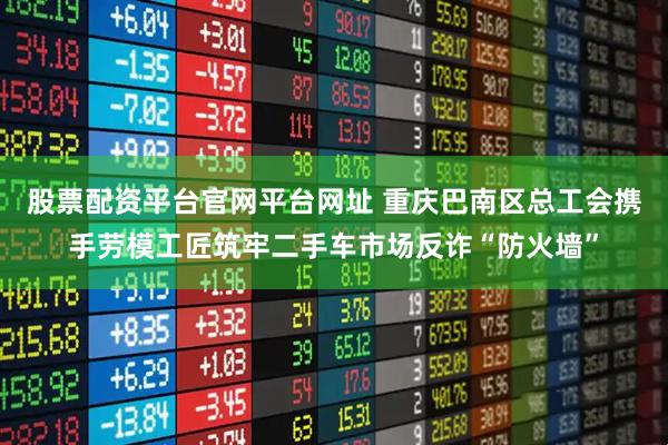 股票配资平台官网平台网址 重庆巴南区总工会携手劳模工匠筑牢二手车市场反诈“防火墙”