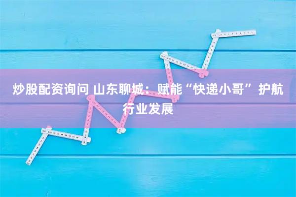炒股配资询问 山东聊城：赋能“快递小哥” 护航行业发展