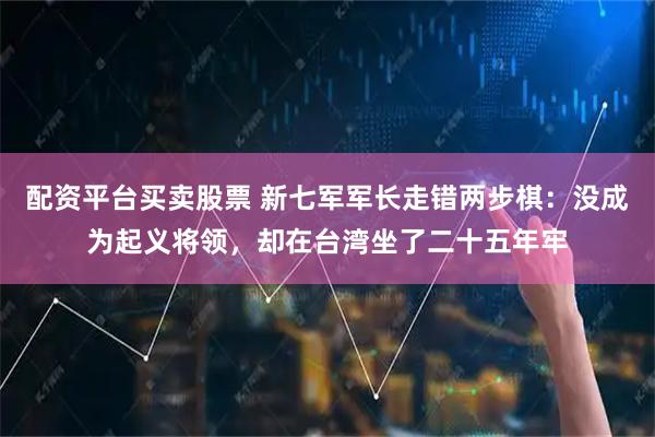 配资平台买卖股票 新七军军长走错两步棋:没成为起义将领,却在台湾坐了二十五年牢